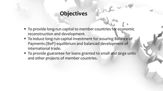 Objectives
 To provide long-run capital to member countries for economic
reconstruction and development.
 To induce long-run capital investment for assuring Balance of
Payments (BoP) equilibrium and balanced development of
international trade.
 To provide guarantee for loans granted to small and large units
and other projects of member countries.
 
