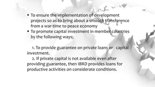  To ensure the implementation of development
projects so as to bring about a smooth transference
from a war-time to peace economy
 To promote capital investment in member countries
by the following ways;
1. To provide guarantee on private loans or capital
investment.
2. If private capital is not available even after
providing guarantee, then IBRD provides loans for
productive activities on considerate conditions.
 