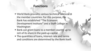 Functions
 World Bank provides various technical services to
the member countries. For this purpose, the
Bank has established “The Economic
Development Institute” and a Staff College in
Washington
 Bank can grant loans to a member country up to
20% of its share in the paid-up capital
 The quantities of loans, interest rate and terms
and conditions are determined by the Bank itself.
 