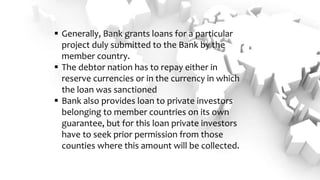  Generally, Bank grants loans for a particular
project duly submitted to the Bank by the
member country.
 The debtor nation has to repay either in
reserve currencies or in the currency in which
the loan was sanctioned
 Bank also provides loan to private investors
belonging to member countries on its own
guarantee, but for this loan private investors
have to seek prior permission from those
counties where this amount will be collected.
 
