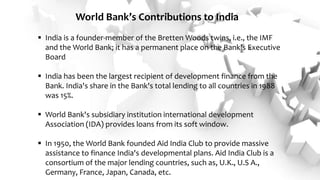  India is a founder-member of the Bretten Woods twins, i.e., the IMF
and the World Bank; it has a permanent place on the Bank's Executive
Board
 India has been the largest recipient of development finance from the
Bank. India's share in the Bank's total lending to all countries in 1988
was 15%.
 World Bank's subsidiary institution international development
Association (IDA) provides loans from its soft window.
 In 1950, the World Bank founded Aid India Club to provide massive
assistance to finance India's developmental plans. Aid India Club is a
consortium of the major lending countries, such as, U.K., U.S A.,
Germany, France, Japan, Canada, etc.
World Bank’s Contributions to India
 