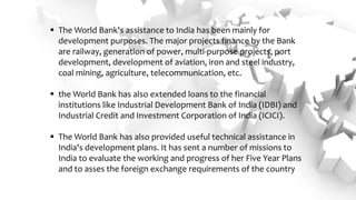  The World Bank's assistance to India has been mainly for
development purposes. The major projects finance by the Bank
are railway, generation of power, multi-purpose projects, port
development, development of aviation, iron and steel industry,
coal mining, agriculture, telecommunication, etc.
 the World Bank has also extended loans to the financial
institutions like Industrial Development Bank of India (IDBI) and
Industrial Credit and Investment Corporation of India (ICICI).
 The World Bank has also provided useful technical assistance in
India's development plans. It has sent a number of missions to
India to evaluate the working and progress of her Five Year Plans
and to asses the foreign exchange requirements of the country
 