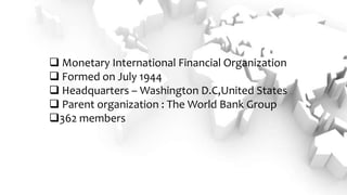  Monetary International Financial Organization
 Formed on July 1944
 Headquarters – Washington D.C,United States
 Parent organization : The World Bank Group
362 members
 