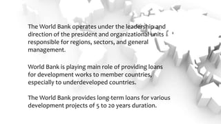 The World Bank operates under the leadership and
direction of the president and organizational units
responsible for regions, sectors, and general
management.
World Bank is playing main role of providing loans
for development works to member countries,
especially to underdeveloped countries.
The World Bank provides long-term loans for various
development projects of 5 to 20 years duration.
 