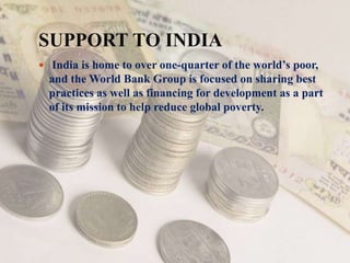 SUPPORT TO INDIA
 India is home to over one-quarter of the world’s poor,
and the World Bank Group is focused on sharing best
practices as well as financing for development as a part
of its mission to help reduce global poverty.
 