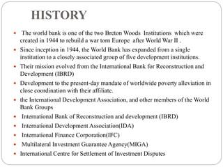 HISTORY
 The world bank is one of the two Breton Woods Institutions which were
created in 1944 to rebuild a war torn Europe after World War II .
 Since inception in 1944, the World Bank has expanded from a single
institution to a closely associated group of five development institutions.
 Their mission evolved from the International Bank for Reconstruction and
Development (IBRD)
 Development to the present-day mandate of worldwide poverty alleviation in
close coordination with their affiliate.
 the International Development Association, and other members of the World
Bank Groups
 International Bank of Reconstruction and development (IBRD)
 International Development Association(IDA)
 International Finance Corporation(IFC)
 Multilateral Investment Guarantee Agency(MIGA)
 International Centre for Settlement of Investment Disputes
 