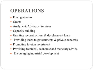 OPERATIONS
 Fund generation
 Grants
 Analytic & Advisory Services
 Capacity building
 Granting reconstruction & development loans
 Providing loans to governments & private concerns
 Promoting foreign investment
 Providing technical, economic and monetary advice
 Encouraging industrial development
 