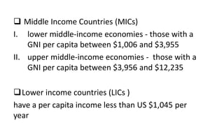  Middle Income Countries (MICs)
I. lower middle-income economies - those with a
GNI per capita between $1,006 and $3,955
II. upper middle-income economies - those with a
GNI per capita between $3,956 and $12,235
Lower income countries (LICs )
have a per capita income less than US $1,045 per
year
 