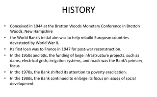 HISTORY
• Conceived in 1944 at the Bretton Woods Monetary Conference in Bretton
Woods, New Hampshire
• the World Bank’s initial aim was to help rebuild European countries
devastated by World War II.
• Its first loan was to France in 1947 for post-war reconstruction.
• In the 1950s and 60s, the funding of large infrastructure projects, such as
dams, electrical grids, irrigation systems, and roads was the Bank’s primary
focus.
• In the 1970s, the Bank shifted its attention to poverty eradication.
• In the 1980s, the Bank continued to enlarge its focus on issues of social
development
 