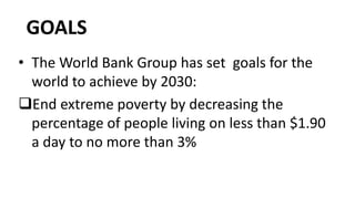 GOALS
• The World Bank Group has set goals for the
world to achieve by 2030:
End extreme poverty by decreasing the
percentage of people living on less than $1.90
a day to no more than 3%
 