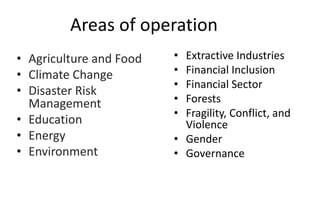 Areas of operation
• Agriculture and Food
• Climate Change
• Disaster Risk
Management
• Education
• Energy
• Environment
• Extractive Industries
• Financial Inclusion
• Financial Sector
• Forests
• Fragility, Conflict, and
Violence
• Gender
• Governance
 