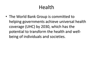 Health
• The World Bank Group is committed to
helping governments achieve universal health
coverage (UHC) by 2030, which has the
potential to transform the health and well-
being of individuals and societies.
 