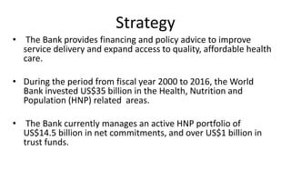Strategy
• The Bank provides financing and policy advice to improve
service delivery and expand access to quality, affordable health
care.
• During the period from fiscal year 2000 to 2016, the World
Bank invested US$35 billion in the Health, Nutrition and
Population (HNP) related areas.
• The Bank currently manages an active HNP portfolio of
US$14.5 billion in net commitments, and over US$1 billion in
trust funds.
 
