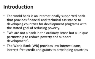 Introduction
• The world bank is an internationally supported bank
that provides financial and technical assistance to
developing countries for development programs with
the stated goal of reducing poverty.
• “We are not a bank in the ordinary sense but a unique
partnership to reduce poverty and support
development”.
• The World Bank (WB) provides low-interest loans,
interest-free credit and grants to developing countries
 