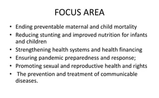 FOCUS AREA
• Ending preventable maternal and child mortality
• Reducing stunting and improved nutrition for infants
and children
• Strengthening health systems and health financing
• Ensuring pandemic preparedness and response;
• Promoting sexual and reproductive health and rights
• The prevention and treatment of communicable
diseases.
 