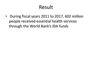 Result
• During fiscal years 2011 to 2017, 602 million
people received essential health services
through the World Bank’s IDA funds
 