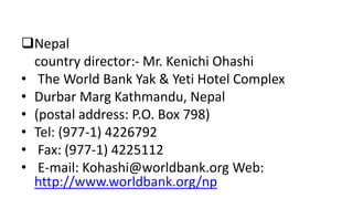 Nepal
country director:- Mr. Kenichi Ohashi
• The World Bank Yak & Yeti Hotel Complex
• Durbar Marg Kathmandu, Nepal
• (postal address: P.O. Box 798)
• Tel: (977-1) 4226792
• Fax: (977-1) 4225112
• E-mail: Kohashi@worldbank.org Web:
http://www.worldbank.org/np
 