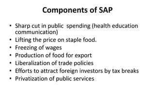 Components of SAP
• Sharp cut in public spending (health education
communication)
• Lifting the price on staple food.
• Freezing of wages
• Production of food for export
• Liberalization of trade policies
• Efforts to attract foreign investors by tax breaks
• Privatization of public services
 