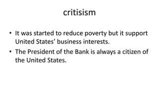 critisism
• It was started to reduce poverty but it support
United States’ business interests.
• The President of the Bank is always a citizen of
the United States.
 