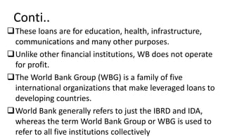 Conti..
These loans are for education, health, infrastructure,
communications and many other purposes.
Unlike other financial institutions, WB does not operate
for profit.
The World Bank Group (WBG) is a family of five
international organizations that make leveraged loans to
developing countries.
World Bank generally refers to just the IBRD and IDA,
whereas the term World Bank Group or WBG is used to
refer to all five institutions collectively
 