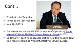 Conti..
 President :- Jim Yong Kim
 served as the 12th President
 from 2012-2019
 Kim was named the world's 50th most powerful person by Forbes
Magazine's List of The World's Most Powerful People in 2013
 On January 7, 2019, he announced that he would be stepping down
from his current role as President, effective February 1, 2019.
 