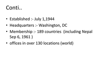 Conti..
• Established :- July 1,1944
• Headquarters :- Washington, DC
• Membership :- 189 countries (including Nepal
Sep 6, 1961 )
• offices in over 130 locations (world)
 