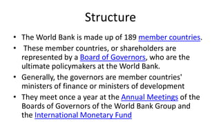 Structure
• The World Bank is made up of 189 member countries.
• These member countries, or shareholders are
represented by a Board of Governors, who are the
ultimate policymakers at the World Bank.
• Generally, the governors are member countries'
ministers of finance or ministers of development
• They meet once a year at the Annual Meetings of the
Boards of Governors of the World Bank Group and
the International Monetary Fund
 