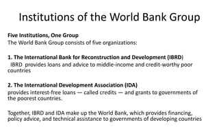 Institutions of the World Bank Group
Five Institutions, One Group
The World Bank Group consists of five organizations:
1. The International Bank for Reconstruction and Development (IBRD)
IBRD provides loans and advice to middle-income and credit-worthy poor
countries
2. The International Development Association (IDA)
provides interest-free loans — called credits — and grants to governments of
the poorest countries.
Together, IBRD and IDA make up the World Bank, which provides financing,
policy advice, and technical assistance to governments of developing countries
 