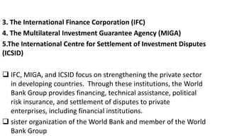 3. The International Finance Corporation (IFC)
4. The Multilateral Investment Guarantee Agency (MIGA)
5.The International Centre for Settlement of Investment Disputes
(ICSID)
 IFC, MIGA, and ICSID focus on strengthening the private sector
in developing countries. Through these institutions, the World
Bank Group provides financing, technical assistance, political
risk insurance, and settlement of disputes to private
enterprises, including financial institutions.
 sister organization of the World Bank and member of the World
Bank Group
 