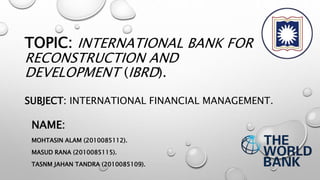 TOPIC: INTERNATIONAL BANK FOR
RECONSTRUCTION AND
DEVELOPMENT (IBRD).
SUBJECT: INTERNATIONAL FINANCIAL MANAGEMENT.
NAME:
MOHTASIN ALAM (2010085112).
MASUD RANA (2010085115).
TASNM JAHAN TANDRA (2010085109).
 