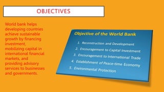 OBJECTIVES
World bank helps
developing countries
achieve sustainable
growth by financing
investment,
mobilizing capital in
international financial
markets, and
providing advisory
services to businesses
and governments.
 
