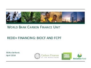 REDD+ FINANCING: BIOCF AND FCPF
WORLD BANK CARBON FINANCE UNIT
Mirko Serkovic
April 2014
 