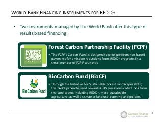 3
WORLD BANK FINANCING INSTRUMENTS FOR REDD+
• Two instruments managed by the World Bank offer this type of
results based ...
