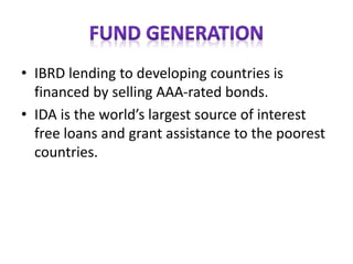 • IBRD lending to developing countries is
financed by selling AAA-rated bonds.
• IDA is the world’s largest source of interest
free loans and grant assistance to the poorest
countries.
 