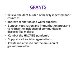 • Relieve the debt burden of heavily indebted poor
countries
• Improve sanitation and water supplies
• Support vaccination and immunization programs
to reduce the incidence of communicable
diseases like malaria
• Combat the HIV/AIDS pandemic
• Support civil society organizations
• Create initiatives to cut the emission of
greenhouse effect
 