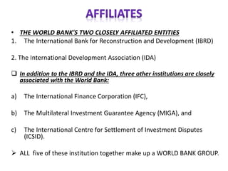 • THE WORLD BANK'S TWO CLOSELY AFFILIATED ENTITIES
1. The International Bank for Reconstruction and Development (IBRD)
2. The International Development Association (IDA)
❑ In addition to the IBRD and the IDA, three other institutions are closely
associated with the World Bank:
a) The International Finance Corporation (IFC),
b) The Multilateral Investment Guarantee Agency (MIGA), and
c) The International Centre for Settlement of Investment Disputes
(ICSID).
➢ ALL five of these institution together make up a WORLD BANK GROUP.
 