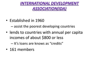 • Established in 1960
– assist the poorest developing countries
• lends to countries with annual per capita
incomes of about $800 or less
– It’s loans are knows as “credits”
• 161 members
 
