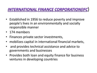 )
• Established in 1956 to reduce poverty and improve
people's lives in an environmentally and socially
responsible manner
• 174 members
• Finances private sector investments,
• mobilizes capital in international financial markets,
• and provides technical assistance and advice to
governments and businesses
• Provides both loan and equity finance for business
ventures in developing countries
 