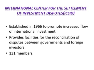 • Established in 1966 to promote increased flow
of international investment
• Provides facilities for the reconciliation of
disputes between governments and foreign
investors
• 131 members
 