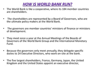 • The World Bank is like a cooperative, where its 184 member countries
are shareholders.
• The shareholders are represented by a Board of Governors, who are
the ultimate policy makers at the World Bank.
• The governors are member countries' ministers of finance or ministers
of development.
• They meet once a year at the Annual Meetings of the Boards of
Governors of the World Bank Group and the International Monetary
Fund.
• Because the governors only meet annually, they delegate specific
duties to 24 Executive Directors, who work on-site at the bank.
• The five largest shareholders, France, Germany, Japan, the United
Kingdom and the United States appoint an executive director,
 