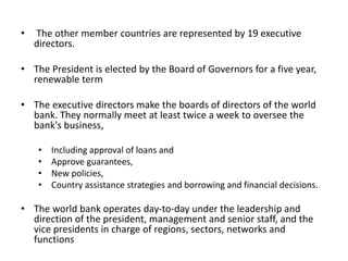 • The other member countries are represented by 19 executive
directors.
• The President is elected by the Board of Governors for a five year,
renewable term
• The executive directors make the boards of directors of the world
bank. They normally meet at least twice a week to oversee the
bank's business,
• Including approval of loans and
• Approve guarantees,
• New policies,
• Country assistance strategies and borrowing and financial decisions.
• The world bank operates day-to-day under the leadership and
direction of the president, management and senior staff, and the
vice presidents in charge of regions, sectors, networks and
functions
 