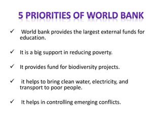 ✓ World bank provides the largest external funds for
education.
✓ It is a big support in reducing poverty.
✓ It provides fund for biodiversity projects.
✓ it helps to bring clean water, electricity, and
transport to poor people.
✓ It helps in controlling emerging conflicts.
 