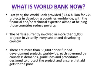 • Last year, the World Bank provided $23.6 billion for 279
projects in developing countries worldwide, with the
financial and/or technical expertise aimed at helping
those countries reduce poverty.
• The bank is currently involved in more than 1,800
projects in virtually every sector and developing
country.
• There are more than 63,000 donor-funded
development projects worldwide, each governed by
countless demands, guidelines and procedures
designed to protect the project and ensure that aid
gets to the poor.
 