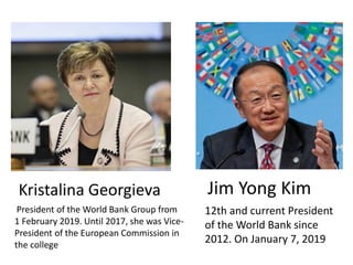 Kristalina Georgieva
12th and current President
of the World Bank since
2012. On January 7, 2019
Jim Yong Kim
President of the World Bank Group from
1 February 2019. Until 2017, she was Vice-
President of the European Commission in
the college
 