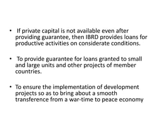 • If private capital is not available even after
providing guarantee, then IBRD provides loans for
productive activities on considerate conditions.
• To provide guarantee for loans granted to small
and large units and other projects of member
countries.
• To ensure the implementation of development
projects so as to bring about a smooth
transference from a war-time to peace economy
 