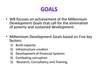 • WB focuses on achievement of the Millennium
Development Goals that call for the elimination
of poverty and sustained development.
• Millennium Development Goals based on Five key
factors:
1) Build capacity
2) Infrastructure creation
3) Development of Financial Systems
4) Combating corruption
5) Research, Consultancy and Training.
 