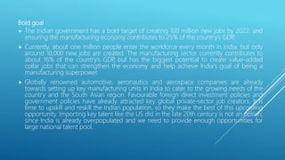 Bold goal
 The Indian government has a bold target of creating 100 million new jobs by 2022, and
ensuring the manufacturing economy contributes to 25% of the country’s GDP.
 Currently, about one million people enter the workforce every month in India, but only
around 10,000 new jobs are created. The manufacturing sector currently contributes to
about 16% of the country’s GDP, but has the biggest potential to create value-added
collar jobs that can strengthen the economy and help achieve India's goal of being a
manufacturing superpower.
 Globally renowned automotive, aeronautics and aerospace companies are already
towards setting up key manufacturing units in India to cater to the growing needs of the
country and the South Asian region. Favourable foreign direct investment policies and
government policies have already attracted key global private-sector job creators. It is
time to upskill and reskill the Indian population, so they make the best of this upcoming
opportunity. Importing key talent like the US did in the late 20th century is not an option,
since India is already overpopulated and we need to provide enough opportunities for
large national talent pool.
 