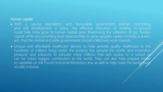 Human capital
 With a young population and favourable government policies promoting
and skill development in place, the effective execution of existing on-ground
could help India grow its human capital pool. Maximising the utilisation of our human
capital, while also providing local opportunities to grow people's careers in India, is a win-
win, that the central and state governments should collectively work towards.
 Unique and affordable healthcare devices to help provide quality healthcare to the
hundreds of millions living under the poverty line around the world, and innovative
products and solutions to educate many millions that lack access to a school or
can be India’s biggest contribution to the world. They can also help prepare Indian
to capitalise on the Fourth Industrial Revolution era, as well as help make the world more
socially inclusive.
 