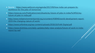  Source - https://www.weforum.org/agenda/2017/09/how-india-can-prepare-its-
workforce-for-the-jobs-of-tomorrow/
 https://www.ey.com/Publication/vwLUAssets/ey-future-of-jobs-in-india/%24FILE/ey-
future-of-jobs-in-india.pdf
 http://www.indiaenvironmentportal.org.in/content/458940/world-development-report-
2019-the-changing-nature-of-work/
 https://www.orfonline.org/wp-content/uploads/2018/10/FoW-Digital.pdf
 https://www.drishtiias.com/daily-updates/daily-news-analysis/future-of-work-in-india-
report-by-wef
 