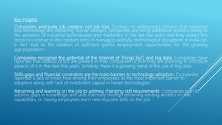 Key Insights
Companies anticipate job creation not job loss: Contrary to widespread concern that machines
and technology are displacing human workers, companies are hiring additional workers owing to
the adoption of industrial technologies and machinery in the last five years and they expect this
trend to continue in the medium term. If managed carefully, technological disruptions in India can
in fact lead to the creation of sufficient gainful employment opportunities for the growing
age population.
Companies recognise the potential of the Internet of Things (IoT) and big data: Companies have
reported that aspects of IoT are present in their companies or that they are planning to introduce
aspects of it in the next five years. Similarly, there is a growing trend of the use of big data.
Skills gaps and financial constraints are the main barriers to technology adoption: Companies
reported a lack of know-how among their employees as the most important barrier to
adoption along with lack of investment capital in newer technologies.
Retraining and learning on the job to address changing skill requirements: Companies plan to
address gaps in knowledge and skills internally through retraining existing workers in new
capabilities, or having employees learn new requisite skills on the job.
 